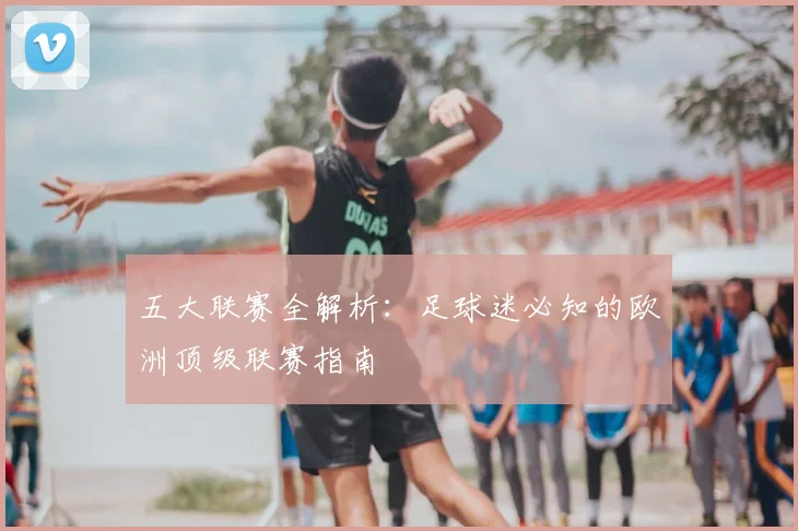 五大联赛全解析:足球迷必知的欧洲顶级联赛指南