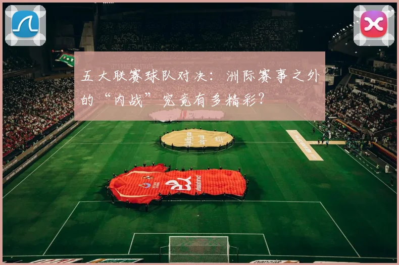 五大联赛球队对决:洲际赛事之外的“内战”究竟有多精彩?