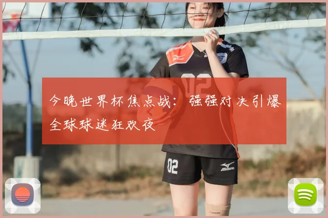 今晚世界杯焦点战：强强对决引爆全球球迷狂欢夜